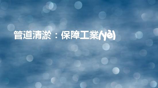 管道清淤：保障工業(yè)安全，提升設(shè)備壽命